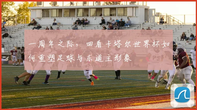 一周年之际，回看卡塔尔世界杯如何重塑足球与东道主形象