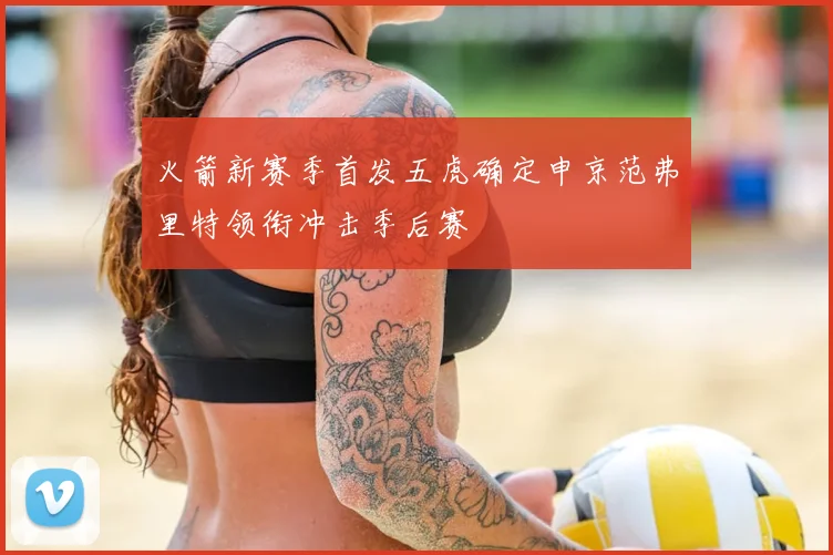 火箭新赛季首发五虎确定申京范弗里特领衔冲击季后赛