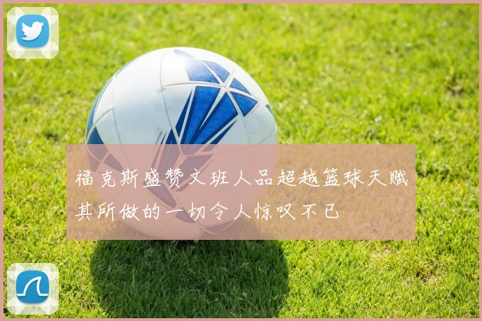 福克斯盛赞文班人品超越篮球天赋其所做的一切令人惊叹不已