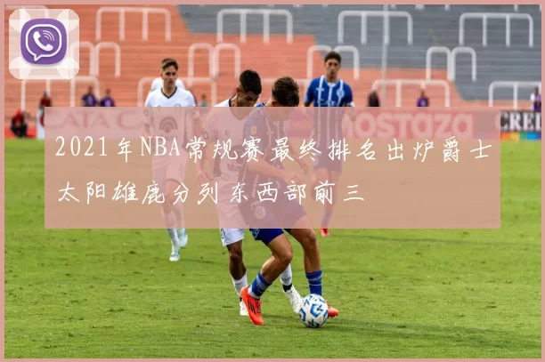 2021年NBA常规赛最终排名出炉爵士太阳雄鹿分列东西部前三