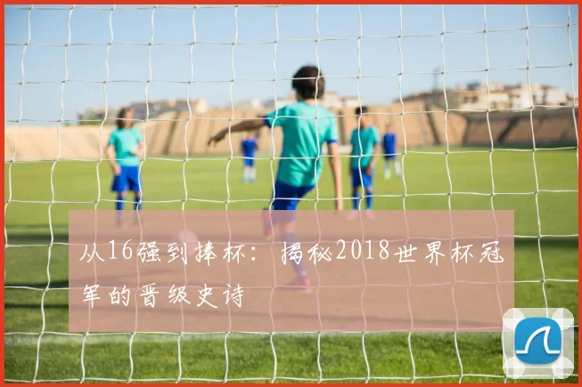 从16强到捧杯：揭秘2018世界杯冠军的晋级史诗