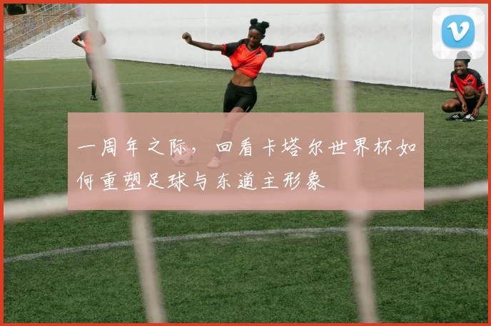 一周年之际,回看卡塔尔世界杯如何重塑足球与东道主形象