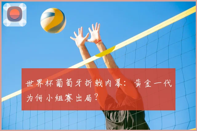 世界杯葡萄牙折戟内幕：黄金一代为何小组赛出局？