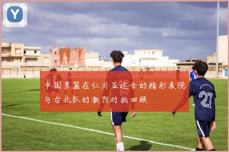 中国男篮在仁川亚运会的精彩表现与台北队的激烈对抗回顾