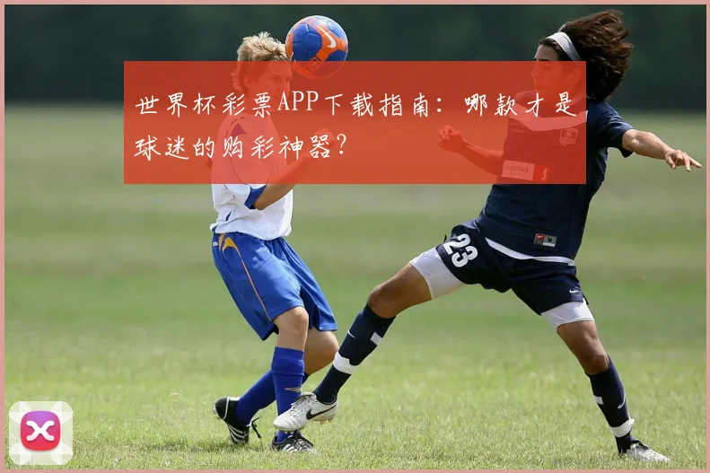 世界杯彩票APP下载指南：哪款才是球迷的购彩神器？