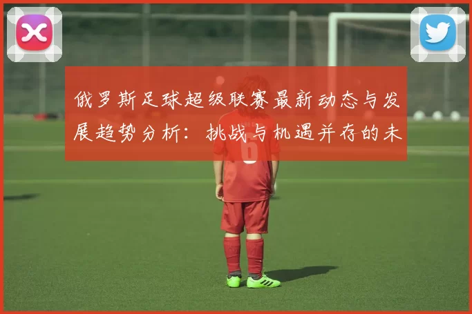 俄罗斯足球超级联赛最新动态与发展趋势分析：挑战与机遇并存的未来之路