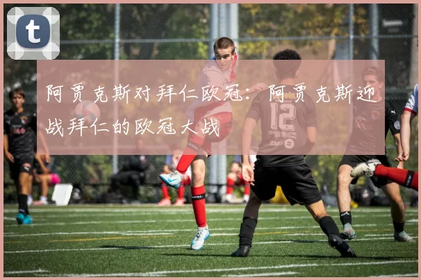 阿贾克斯对拜仁欧冠：阿贾克斯迎战拜仁的欧冠大战