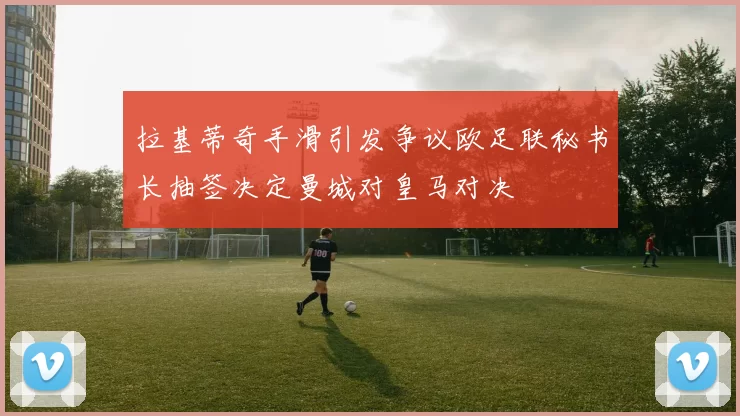 拉基蒂奇手滑引发争议欧足联秘书长抽签决定曼城对皇马对决