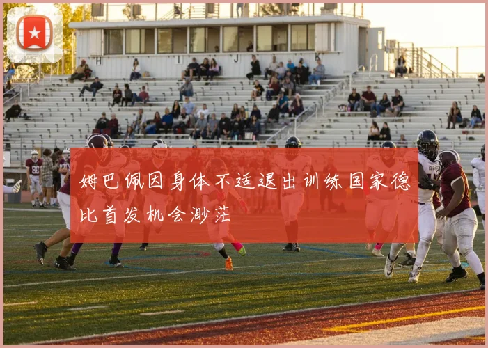 姆巴佩因身体不适退出训练国家德比首发机会渺茫