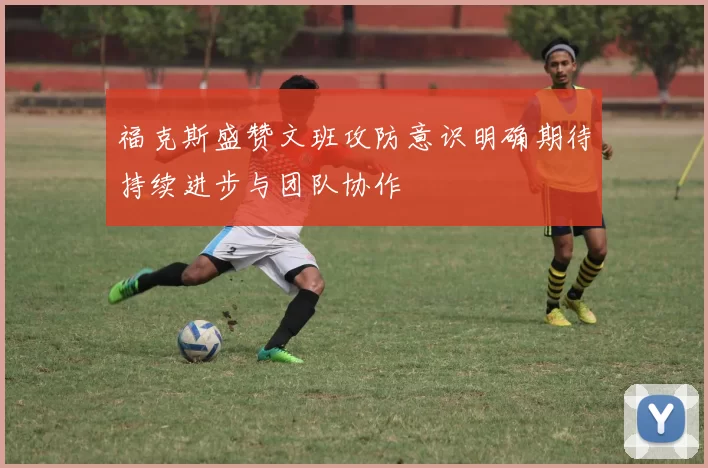 福克斯盛赞文班攻防意识明确期待持续进步与团队协作