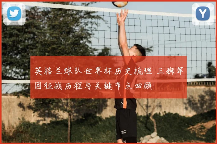 英格兰球队世界杯历史梳理 三狮军团征战历程与关键节点回顾