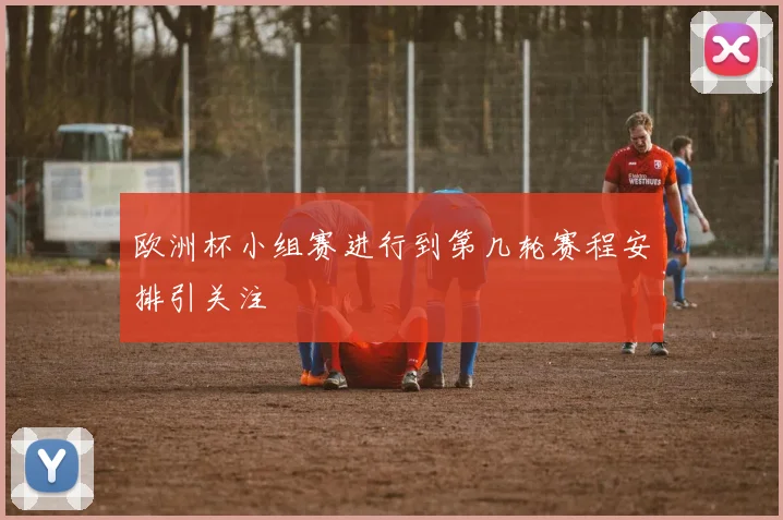 欧洲杯小组赛进行到第几轮赛程安排引关注