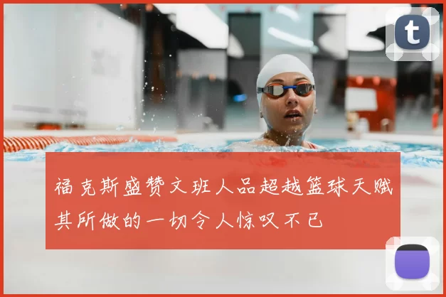 福克斯盛赞文班人品超越篮球天赋其所做的一切令人惊叹不已