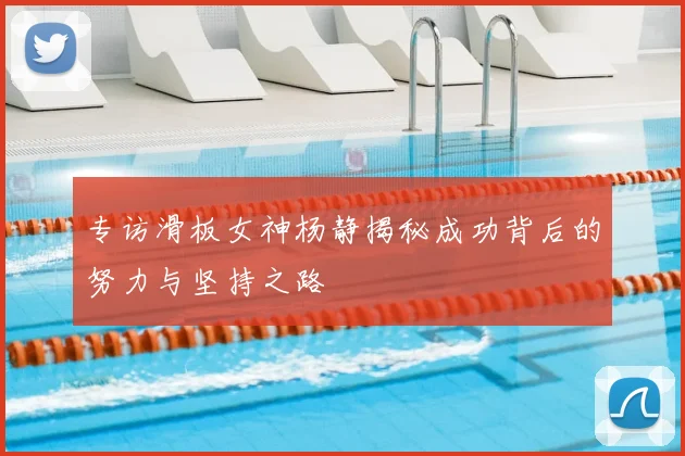 专访滑板女神杨静揭秘成功背后的努力与坚持之路