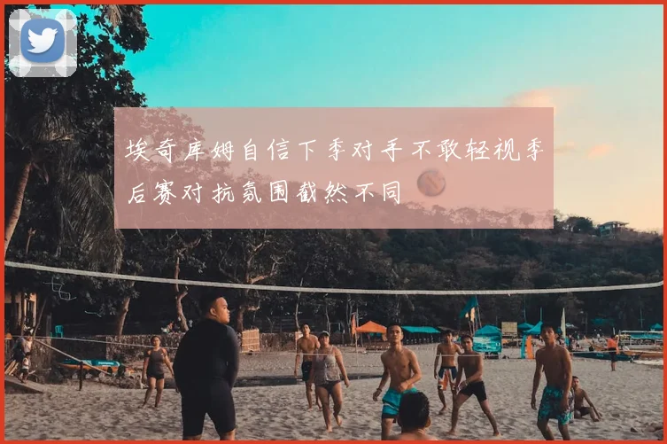 埃奇库姆自信下季对手不敢轻视季后赛对抗氛围截然不同
