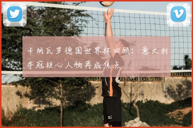 卡纳瓦罗德国世界杯回顾：意大利夺冠核心人物再成焦点