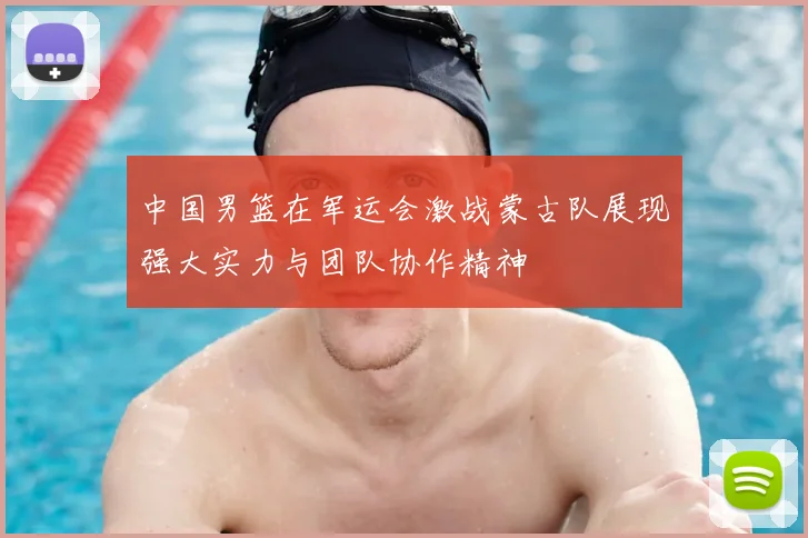 中国男篮在军运会激战蒙古队展现强大实力与团队协作精神