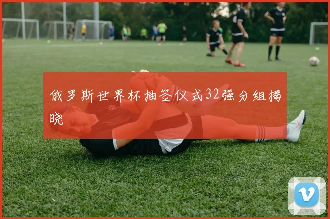 俄罗斯世界杯抽签仪式32强分组揭晓