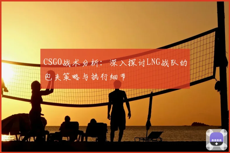 CSGO战术分析:深入探讨LNG战队的包夹策略与执行细节