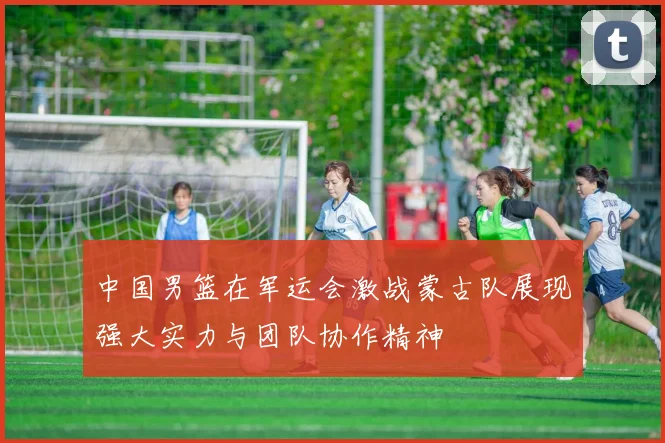 中国男篮在军运会激战蒙古队展现强大实力与团队协作精神