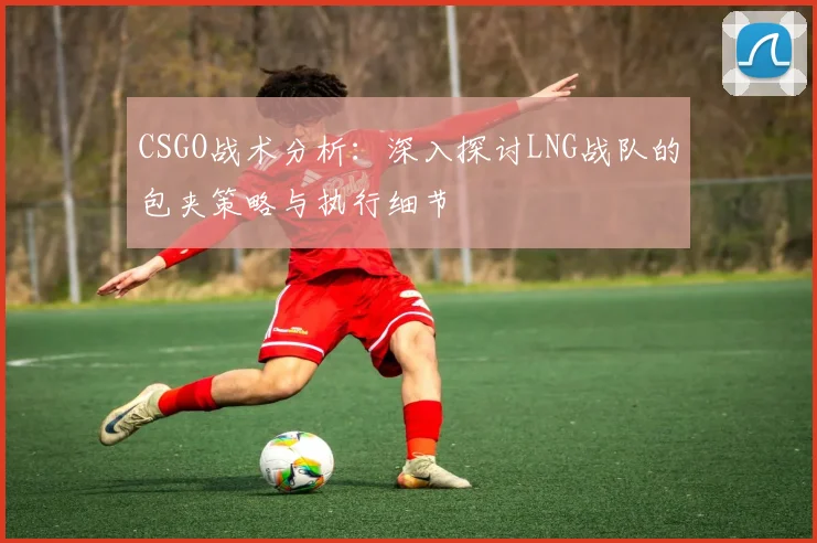 CSGO战术分析：深入探讨LNG战队的包夹策略与执行细节
