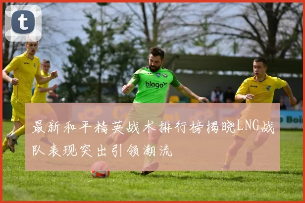 最新和平精英战术排行榜揭晓LNG战队表现突出引领潮流