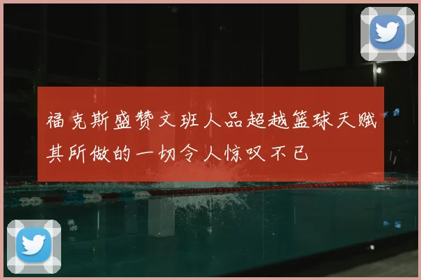 福克斯盛赞文班人品超越篮球天赋其所做的一切令人惊叹不已