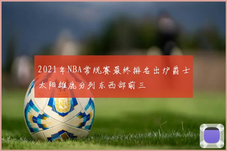 2021年NBA常规赛最终排名出炉爵士太阳雄鹿分列东西部前三