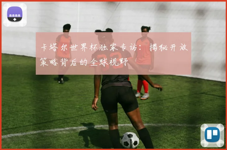 卡塔尔世界杯独家专访：揭秘开放策略背后的全球视野