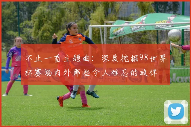 不止一首主题曲：深度挖掘98世界杯赛场内外那些令人难忘的旋律
