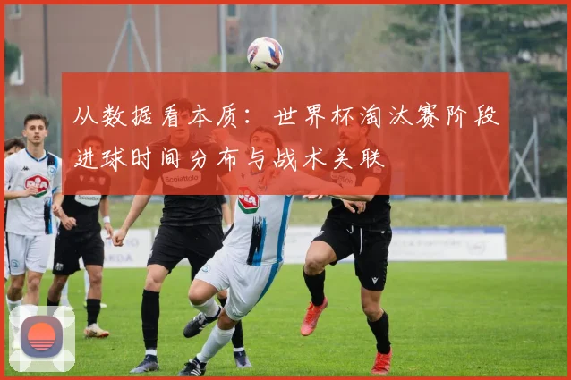 从数据看本质：世界杯淘汰赛阶段进球时间分布与战术关联