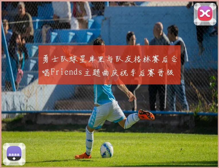 勇士队球星库里与队友格林赛后合唱Friends主题曲庆祝季后赛晋级