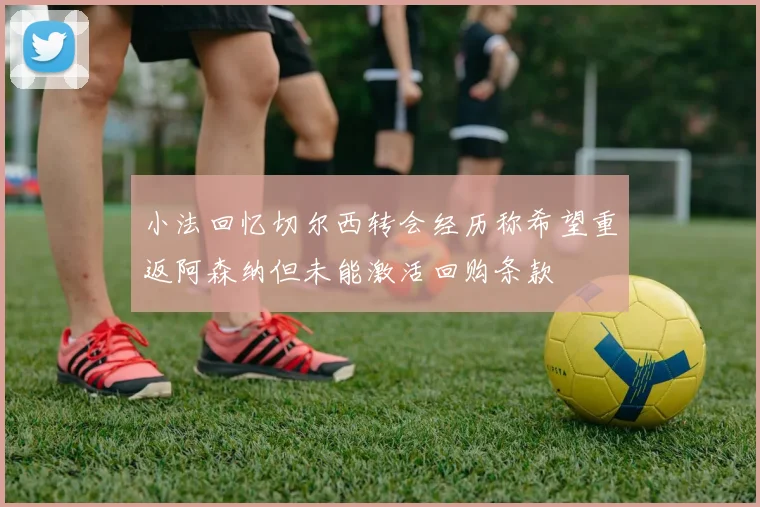 小法回忆切尔西转会经历称希望重返阿森纳但未能激活回购条款