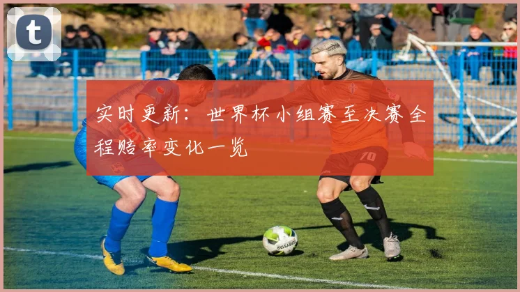 实时更新：世界杯小组赛至决赛全程赔率变化一览