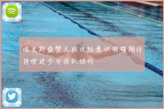 福克斯盛赞文班攻防意识明确期待持续进步与团队协作