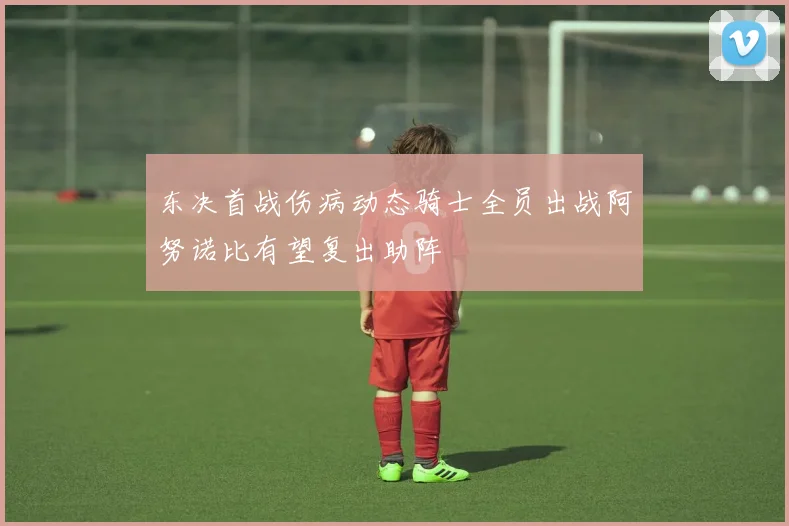 东决首战伤病动态骑士全员出战阿努诺比有望复出助阵