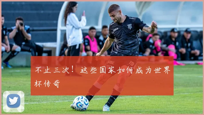 不止三次！这些国家如何成为世界杯传奇