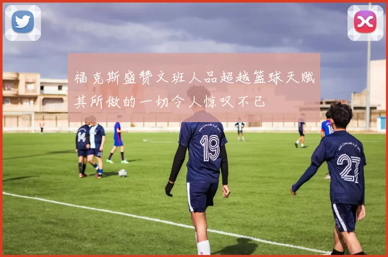 福克斯盛赞文班人品超越篮球天赋其所做的一切令人惊叹不已