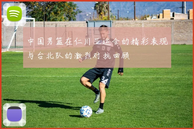 中国男篮在仁川亚运会的精彩表现与台北队的激烈对抗回顾