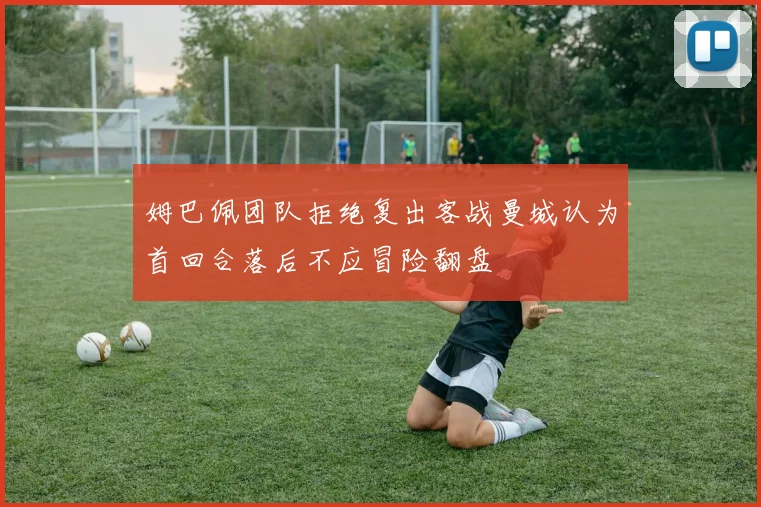 姆巴佩团队拒绝复出客战曼城认为首回合落后不应冒险翻盘