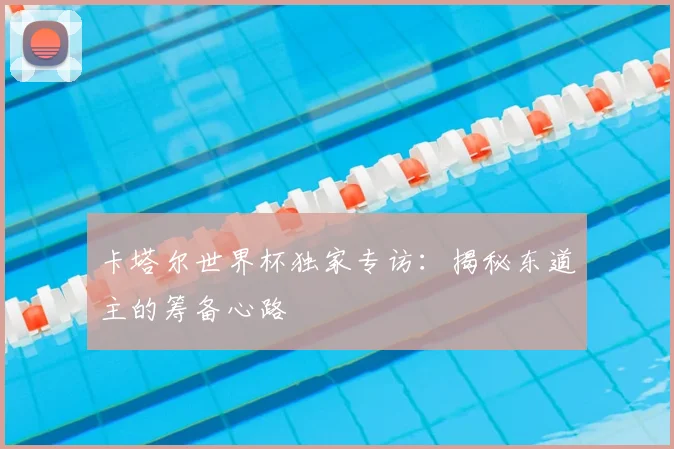 卡塔尔世界杯独家专访：揭秘东道主的筹备心路