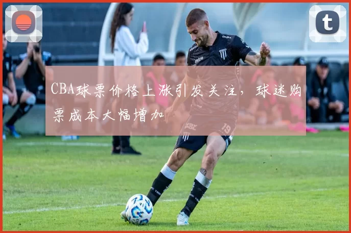 CBA球票价格上涨引发关注，球迷购票成本大幅增加