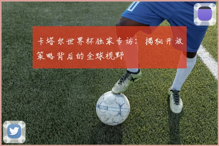 卡塔尔世界杯独家专访：揭秘开放策略背后的全球视野