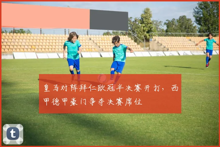 皇马对阵拜仁欧冠半决赛开打，西甲德甲豪门争夺决赛席位