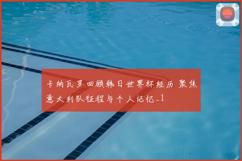 卡纳瓦罗回顾韩日世界杯经历 聚焦意大利队征程与个人记忆_1