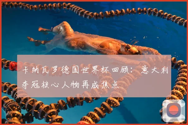 卡纳瓦罗德国世界杯回顾：意大利夺冠核心人物再成焦点