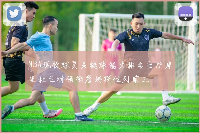 NBA现役球员关键球能力排名出炉库里杜兰特领衔詹姆斯位列前三