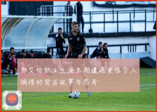 郭艾伦职业生涯末期遭遇重伤令人惋惜的背后故事与思考