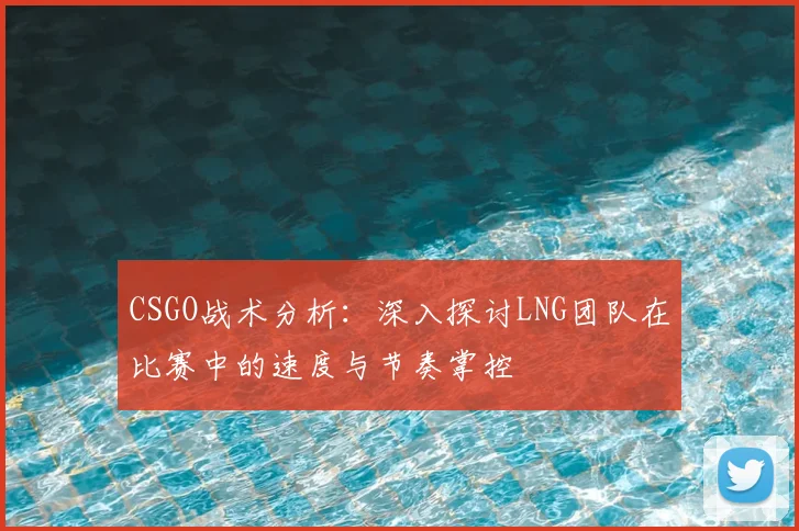 CSGO战术分析：深入探讨LNG团队在比赛中的速度与节奏掌控